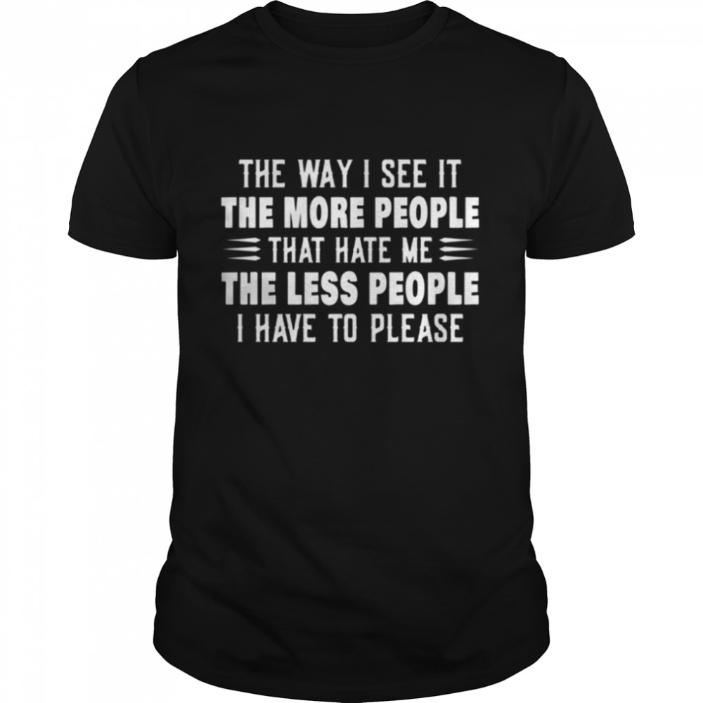 The way I see it the more people that hate me the less people I have to please shirt