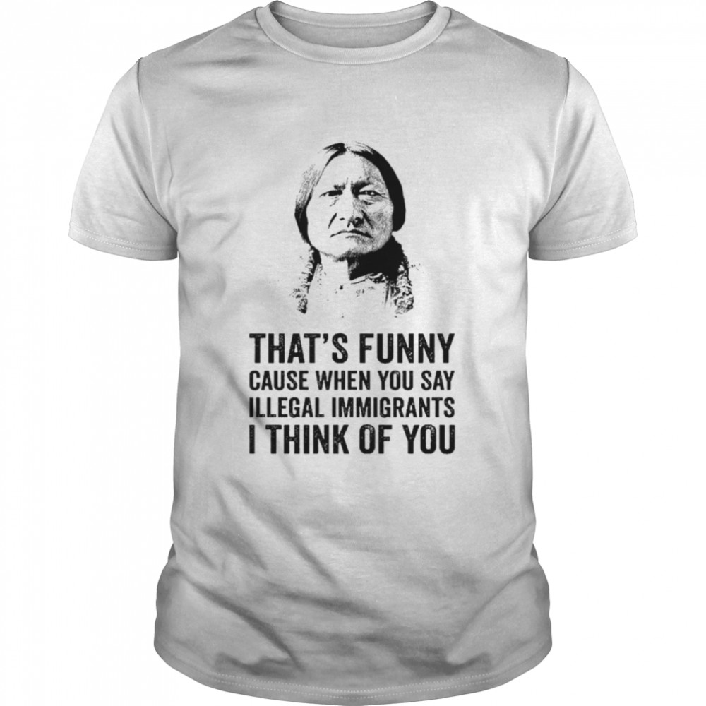 That’s funny because when you say illegal immigrants I think of you shirt Classic Men's T-shirt