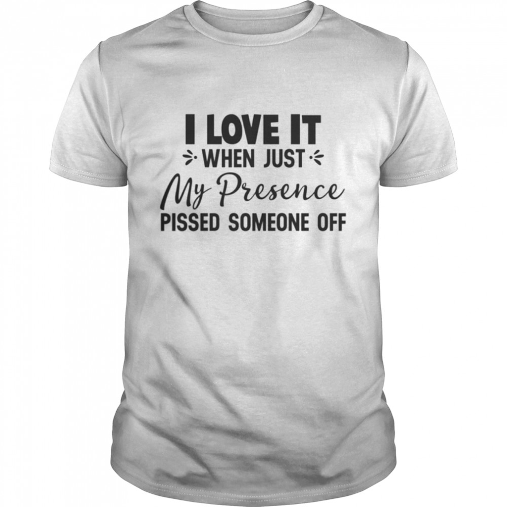 I Love It When Just My Presence Pissed Someone Off Shirt