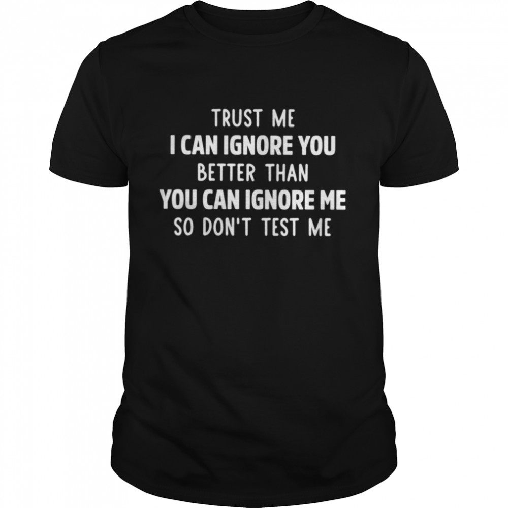 Trust me I can ignore you better than you can ignore me so dont test me shirt
