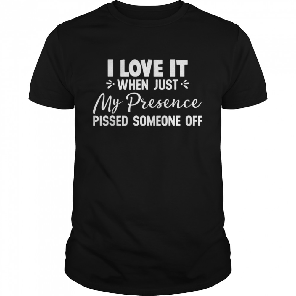I Love It When Just My Presence Pissed Someone Off Shirt