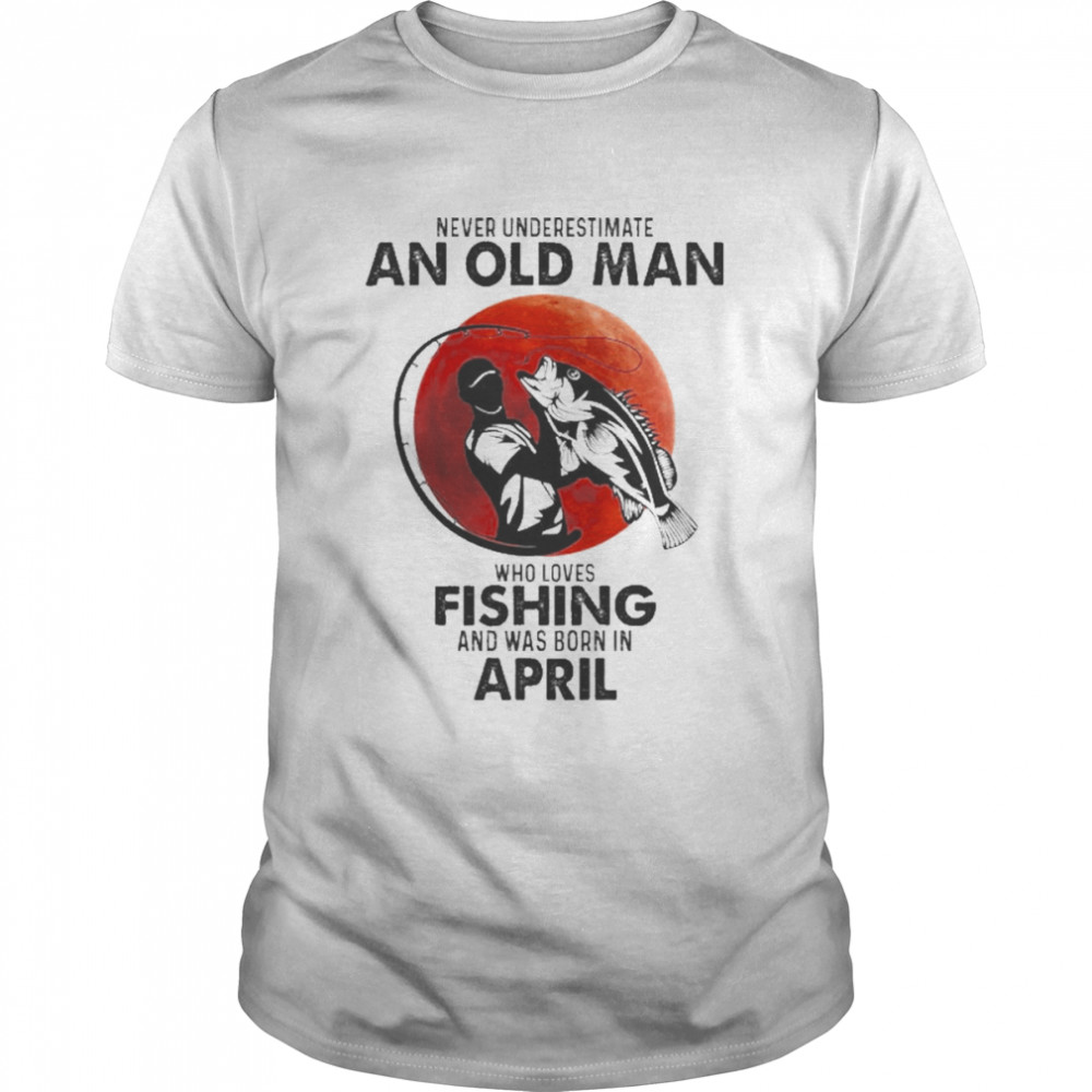 Never Underestimate An Old Man Who Loves Fishing And Was Born In April Shirt