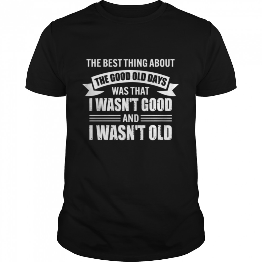 The Best Thing About The Good Ole Days Was That I Wasnt Good And I Wasnt Old Shirt