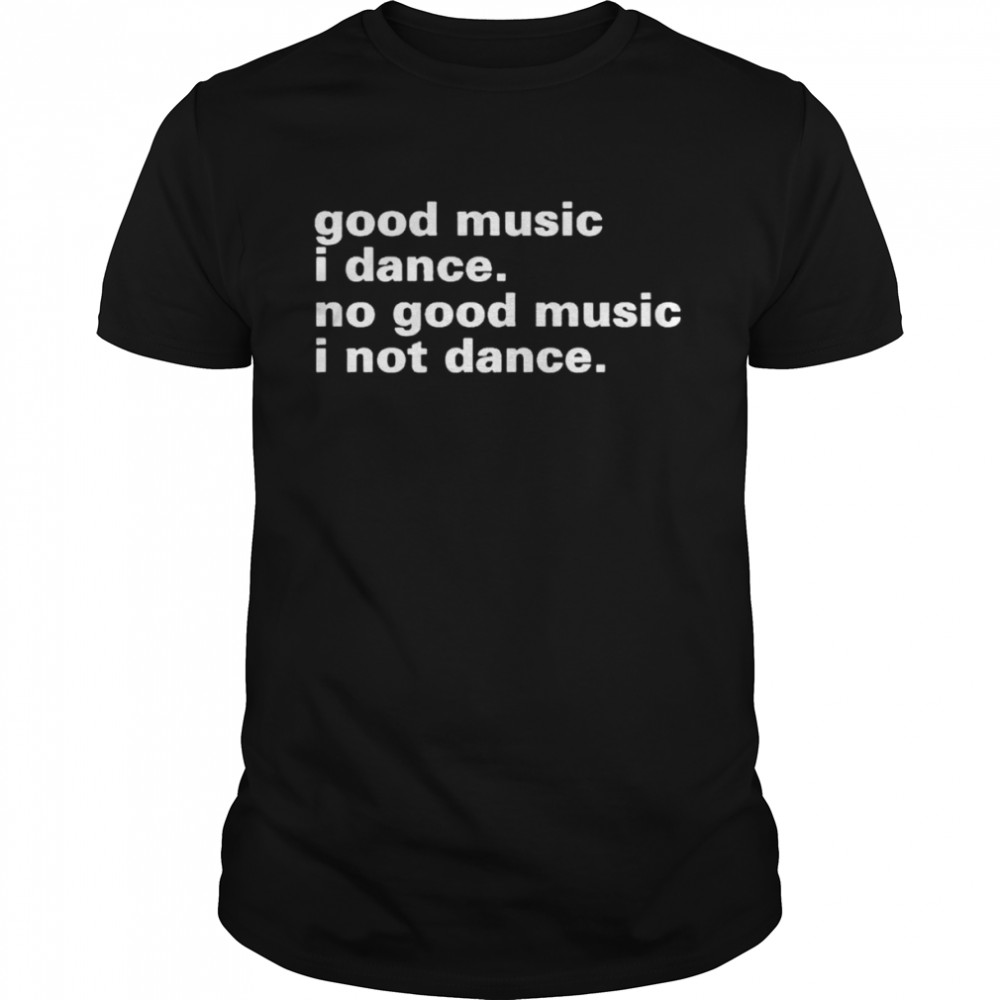 good music I dance no good music I not dance shirt