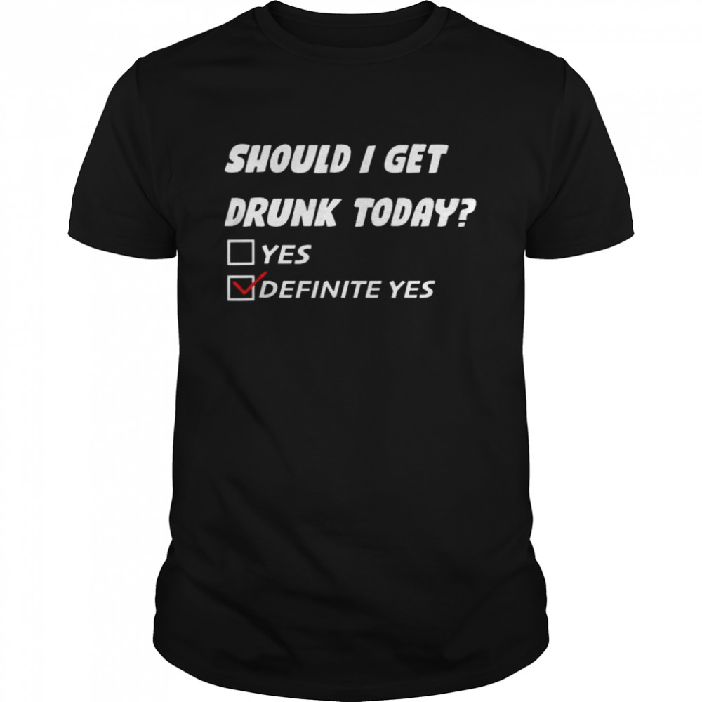 Should I get drunk today definite yes shirt