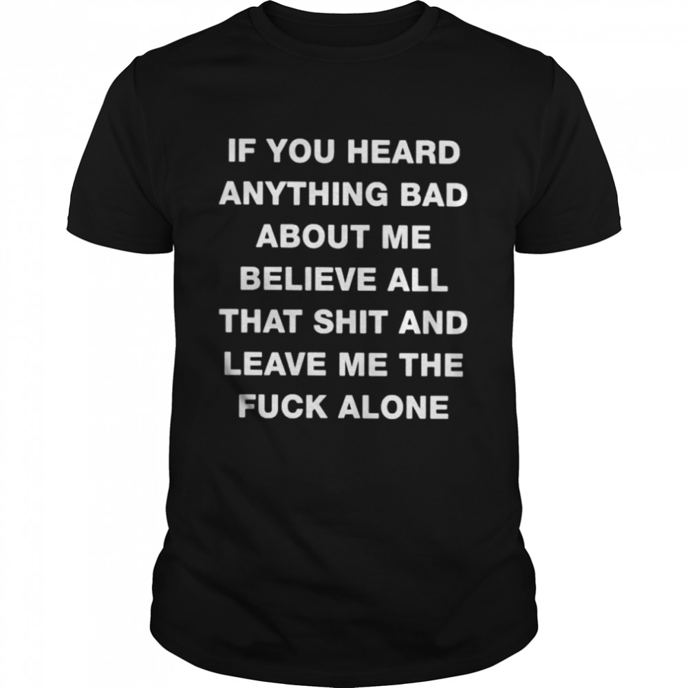 If you heard anything bad about me believe all that shit and leave me the fuck alone unisex T-shirt