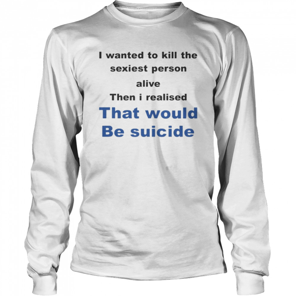 I Wanted To Kill The Sexiest Person Alive Then I Realised That Would Be Suicide  Long Sleeved T-shirt