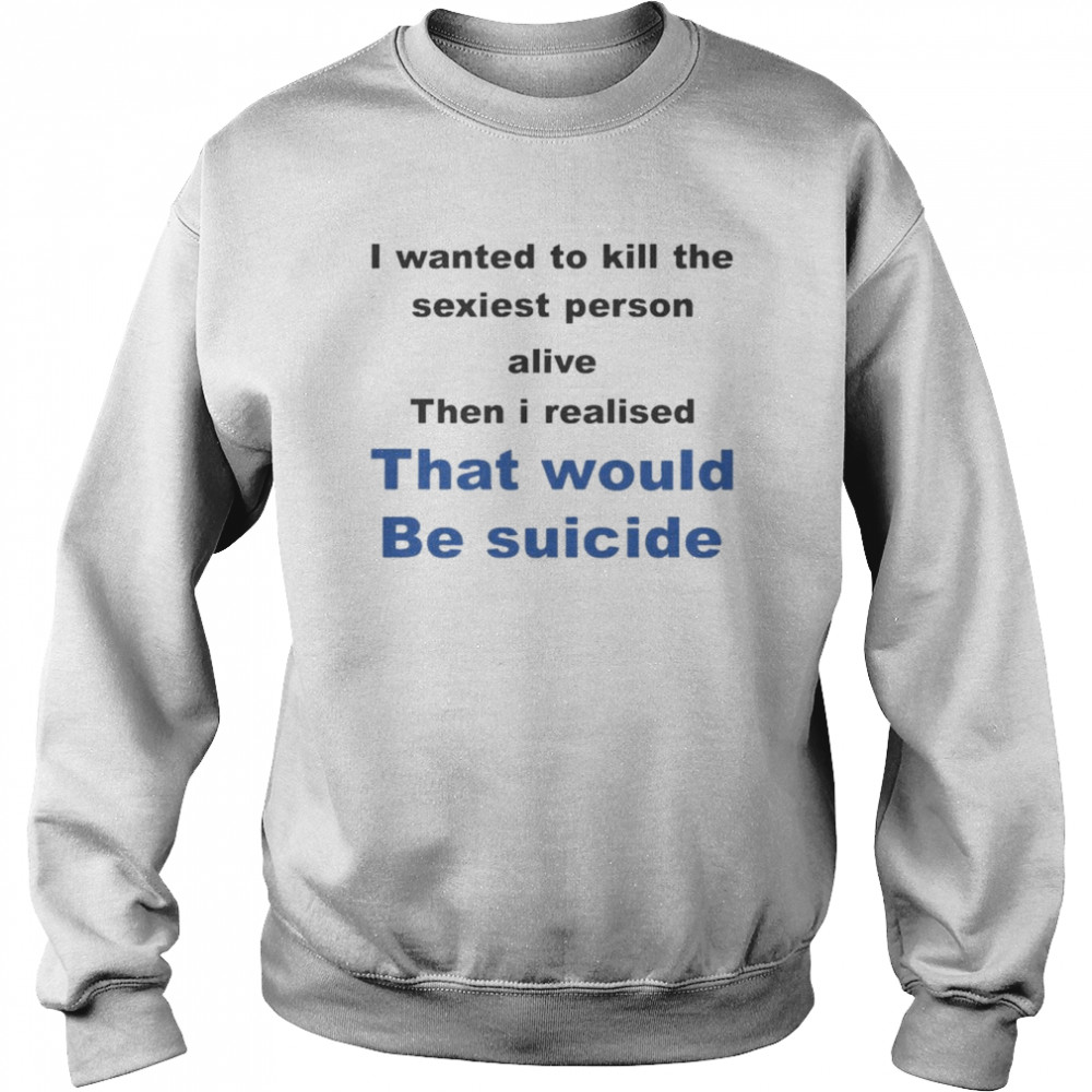 I Wanted To Kill The Sexiest Person Alive Then I Realised That Would Be Suicide Shirt 3 I Wanted To Kill The Sexiest Person Alive Then I Realised That Would Be Suicide Unisex Sweatshirt