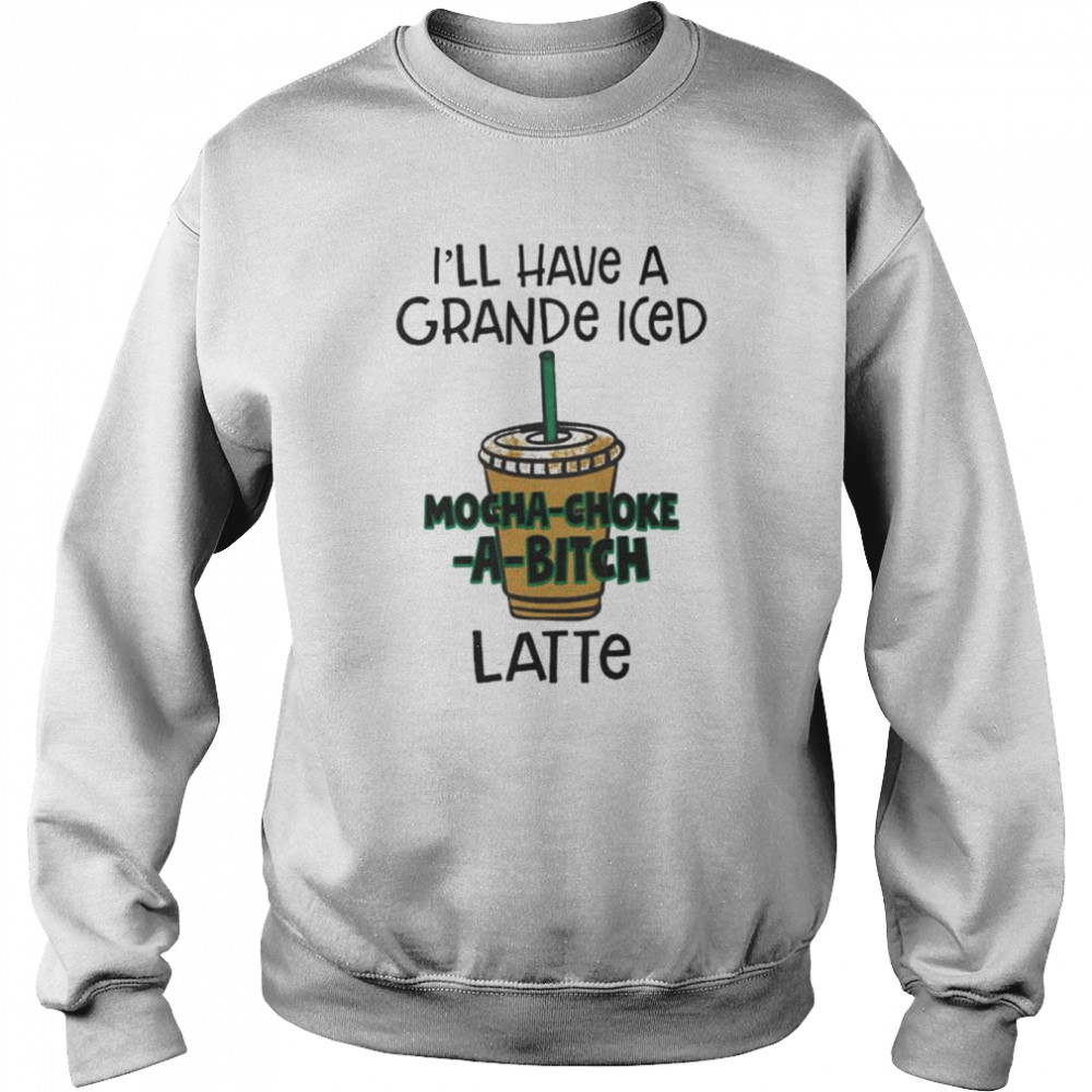 ill have a grance iced mocha choke a bitch latte unisex t shirt unisex sweatshirt