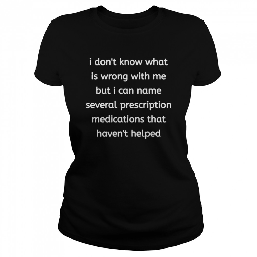 i dont know what is wrong with me but i can name several prescription medications that havent helped shirt classic womens t shirt
