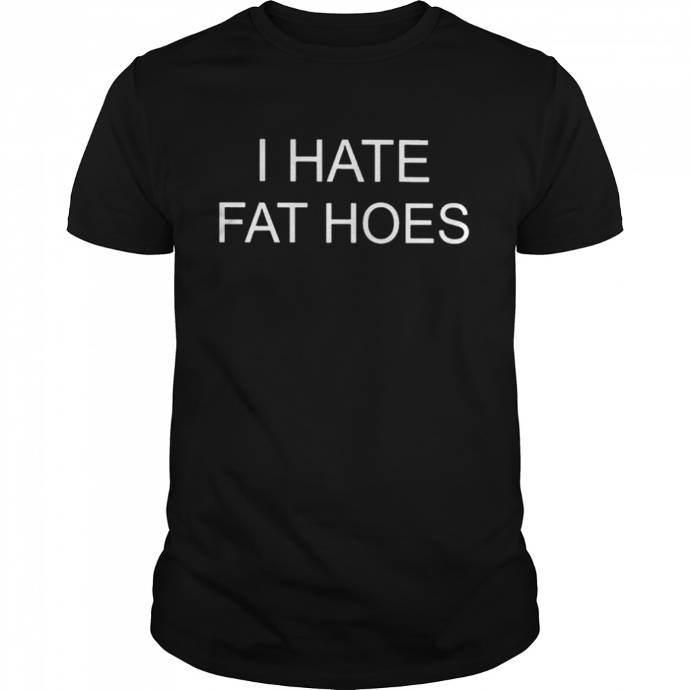 I hate fat hoes 2022 shirt