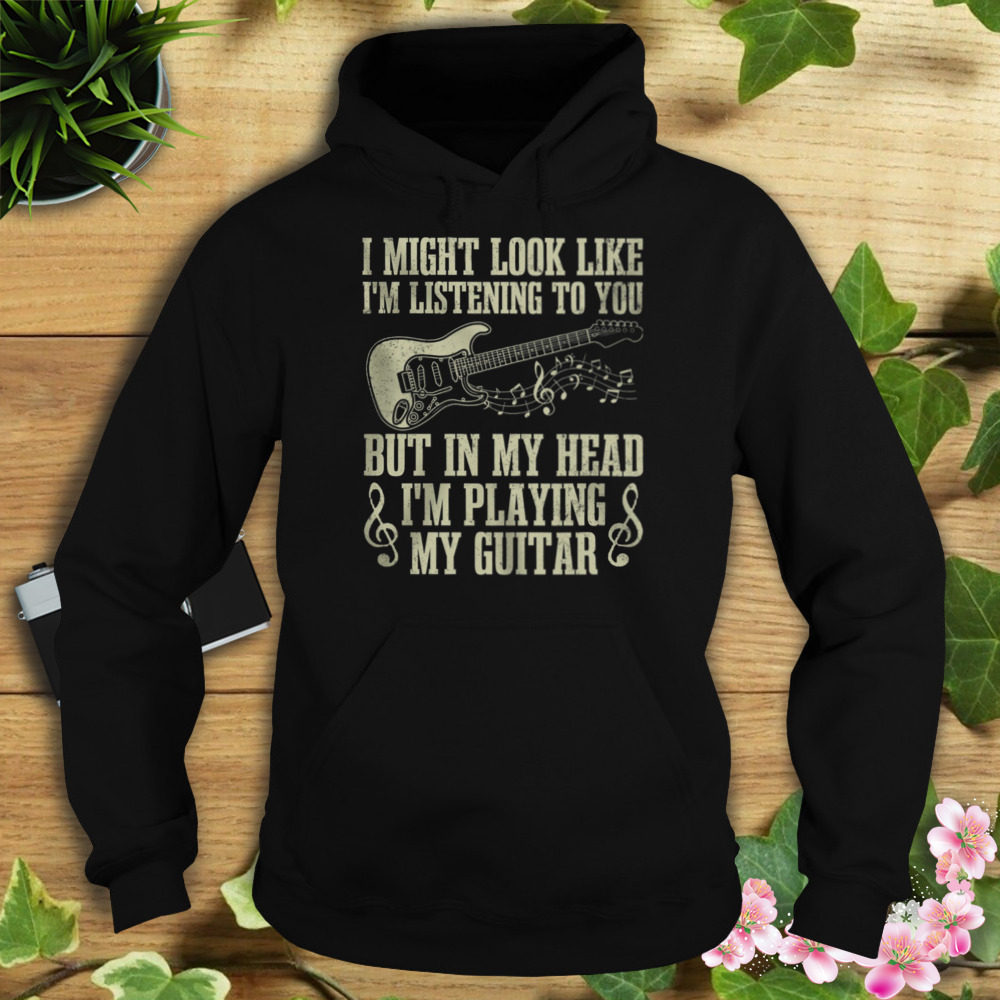 I Might Look Like I’m Listening To You But In My Head I’m Playing My Guitar Shirt 4 Hoodie tshirt