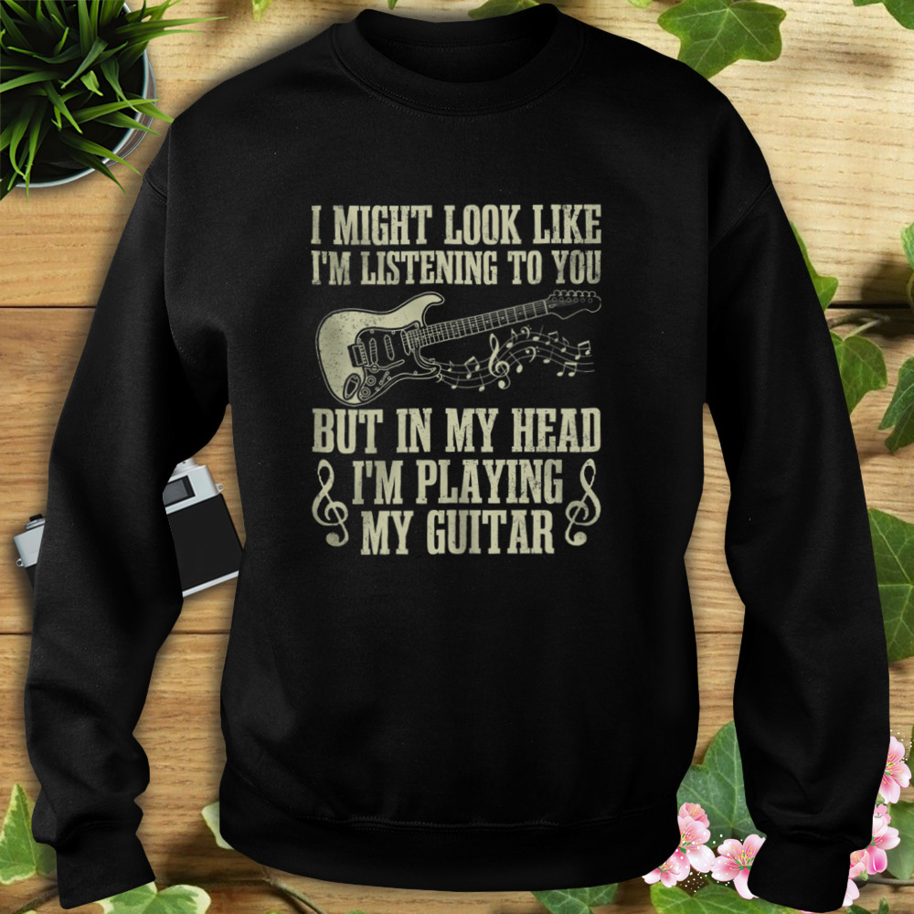 I Might Look Like I’m Listening To You But In My Head I’m Playing My Guitar Shirt 5 Sweat tshirt