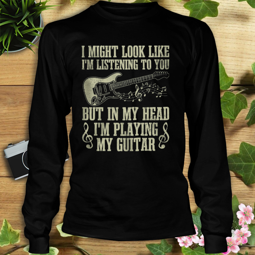 I Might Look Like I’m Listening To You But In My Head I’m Playing My Guitar Shirt 3 Longsleeve tshirt