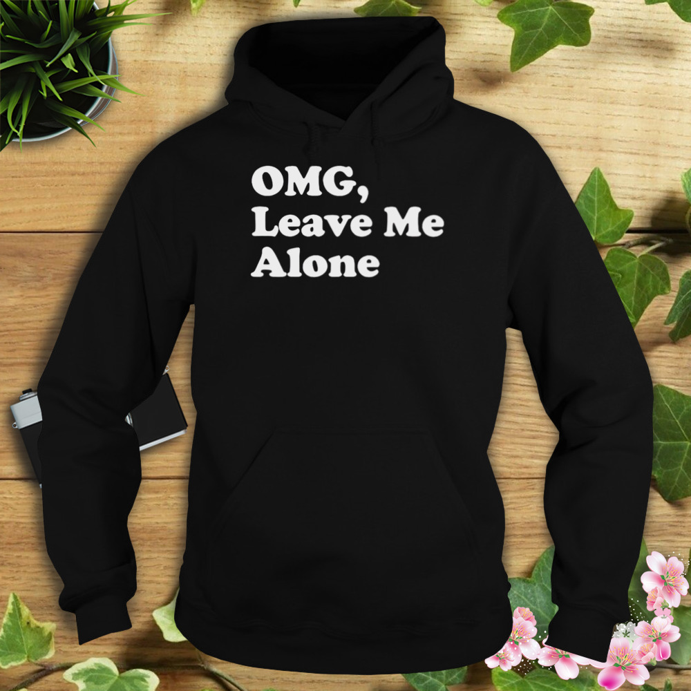 OMG leave me alone shirt 4 Hoodie tshirt