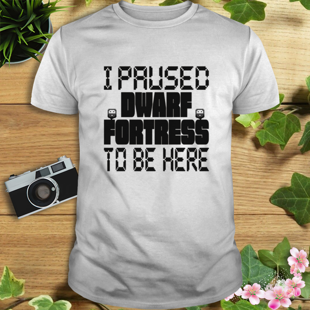 I Paused Dwarf Fortress To Be Here shirt