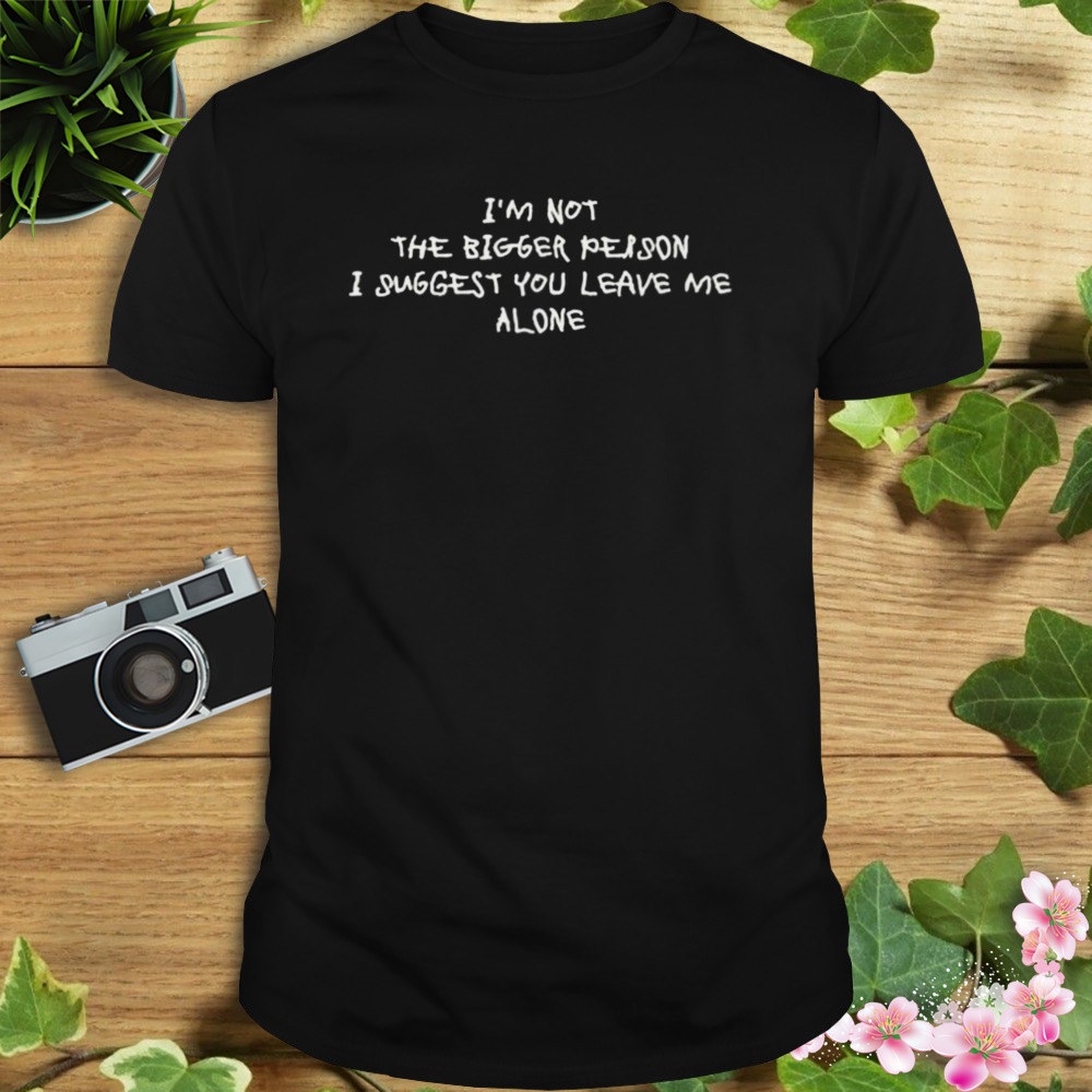 I’m not the bigger person I suggest you leave me alone shirt