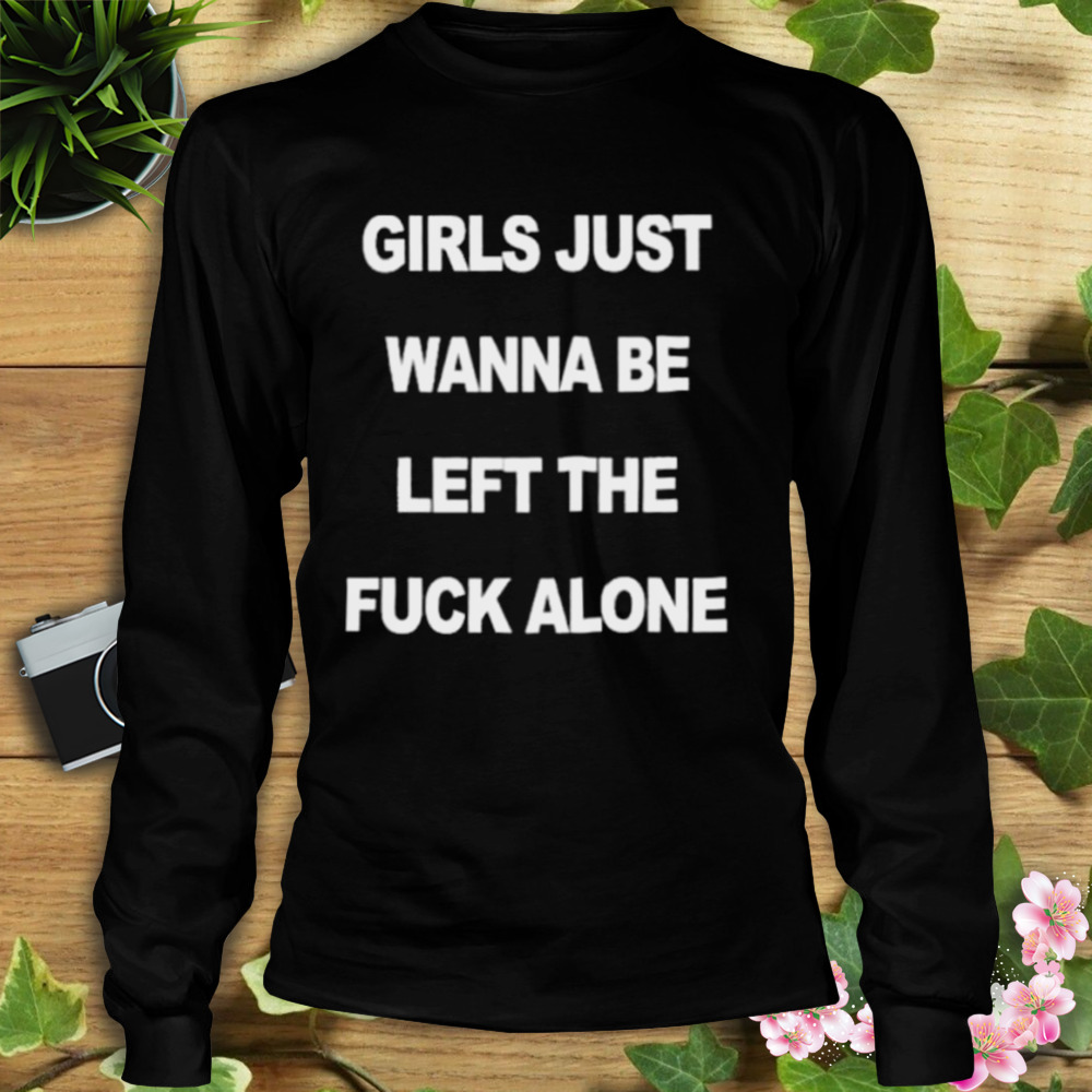 Girls Just Wanna Be Left The Fuck Alone shirt 3 Longsleeve tshirt