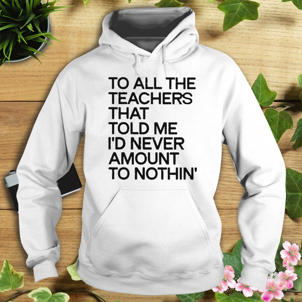 to all the teachers that told me I’d never amount to nothin shirt 4 Hoodie shirt