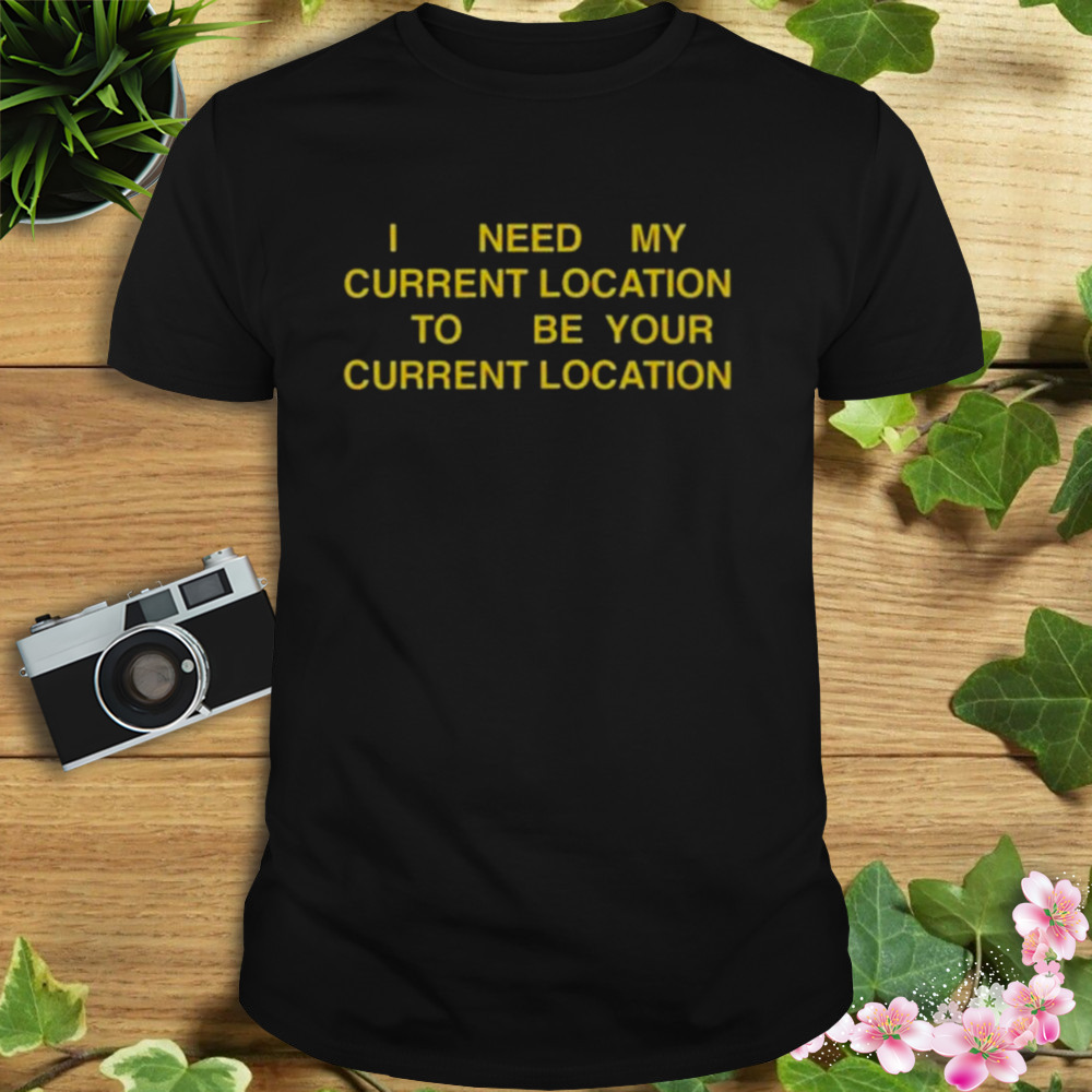 I need my current location to be your current location shirt