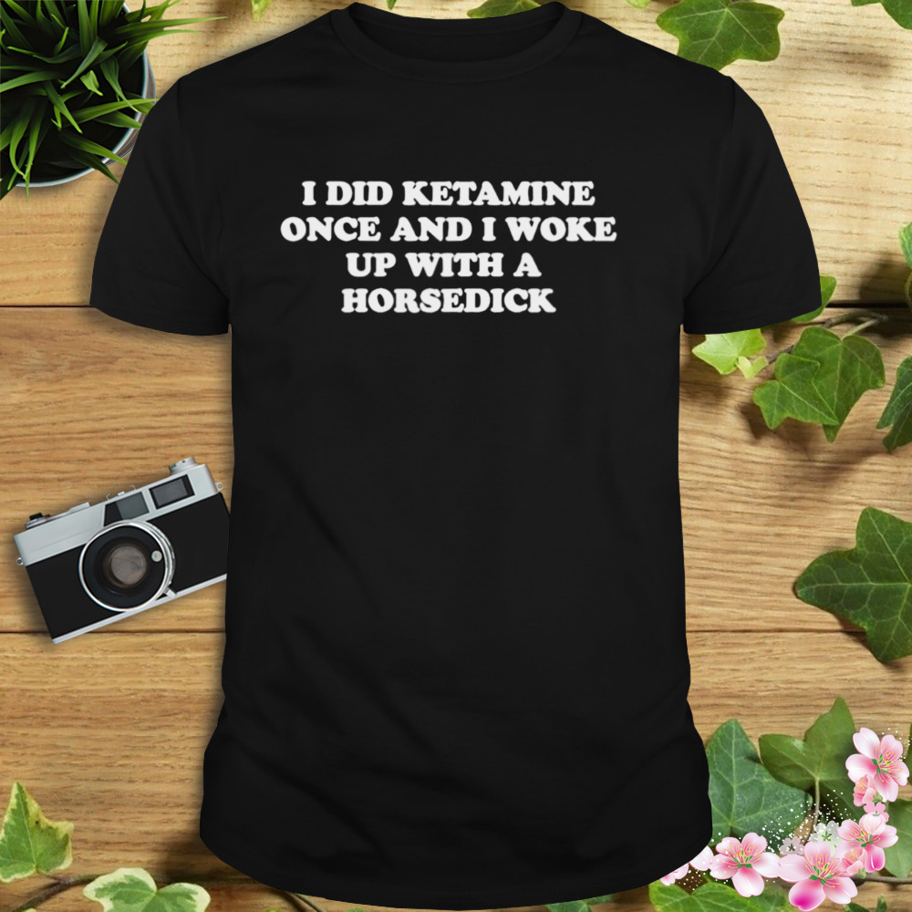 I did ketamine once and I woke up with a horsedick shirt