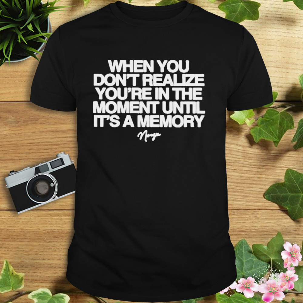 Noizu when you don’t realize you’re in the moment until it’s a memory shirt