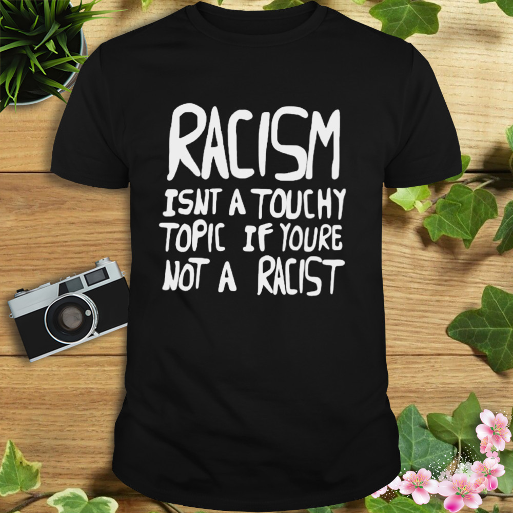 Racism isnt a touchy topic if youre not a racist shirt