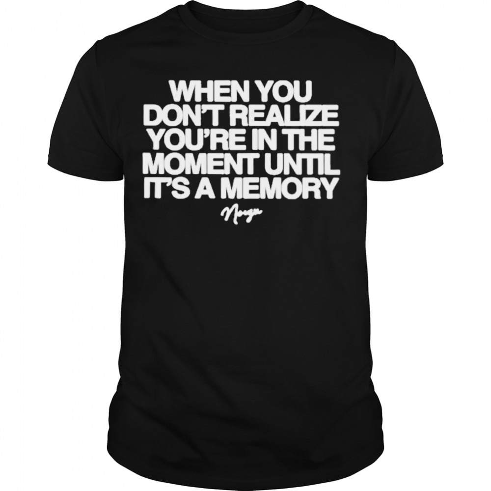 Noizu when you don’t realize you’re in the moment until it’s a memory shirt