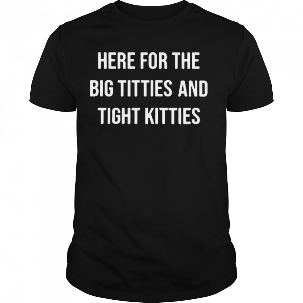 Here For The Big Titties And Tight Kitties Shirt