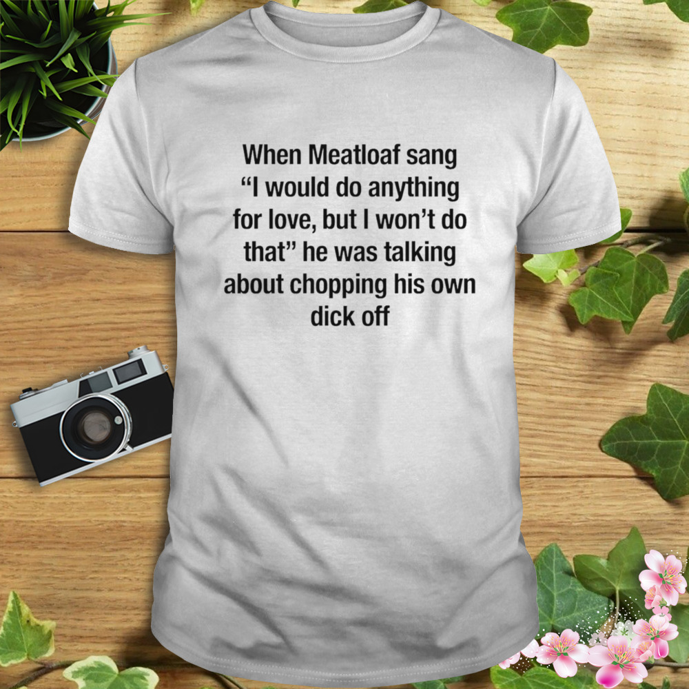 When meatloaf sang I would do anything for love but I won’t do that he was talking about chopping his own dick off shirt
