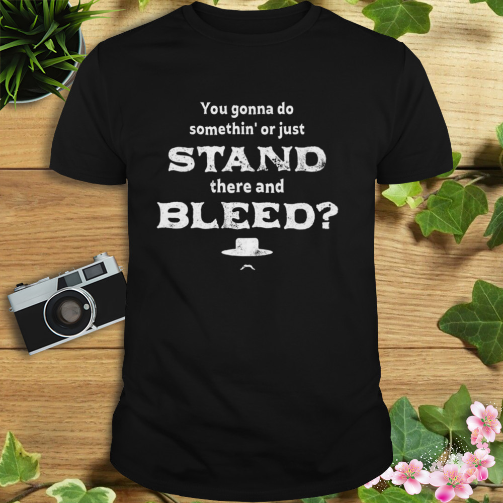 You Gonna Do Somethin’ Or Just Stand There And Bleed Shirt