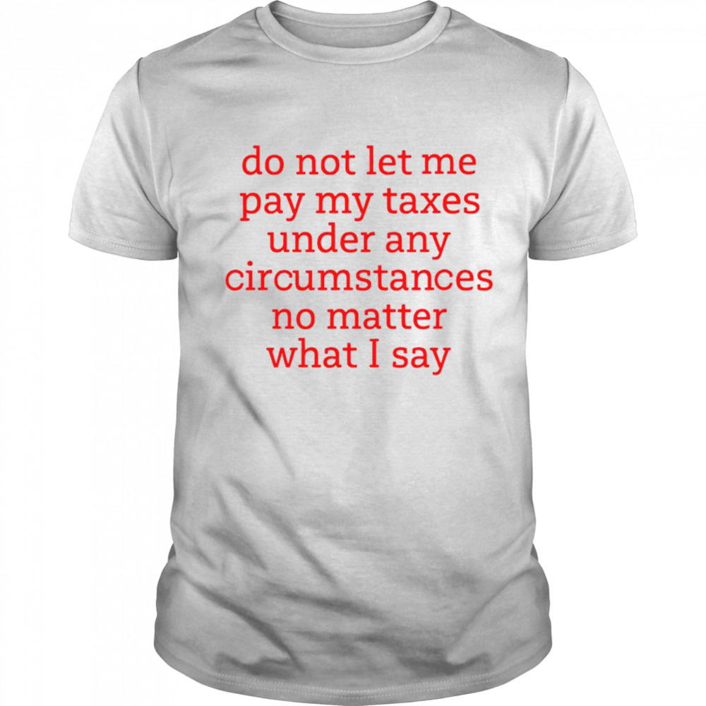 Do not let me pay my taxes under any circumstances no matter what I say shirt