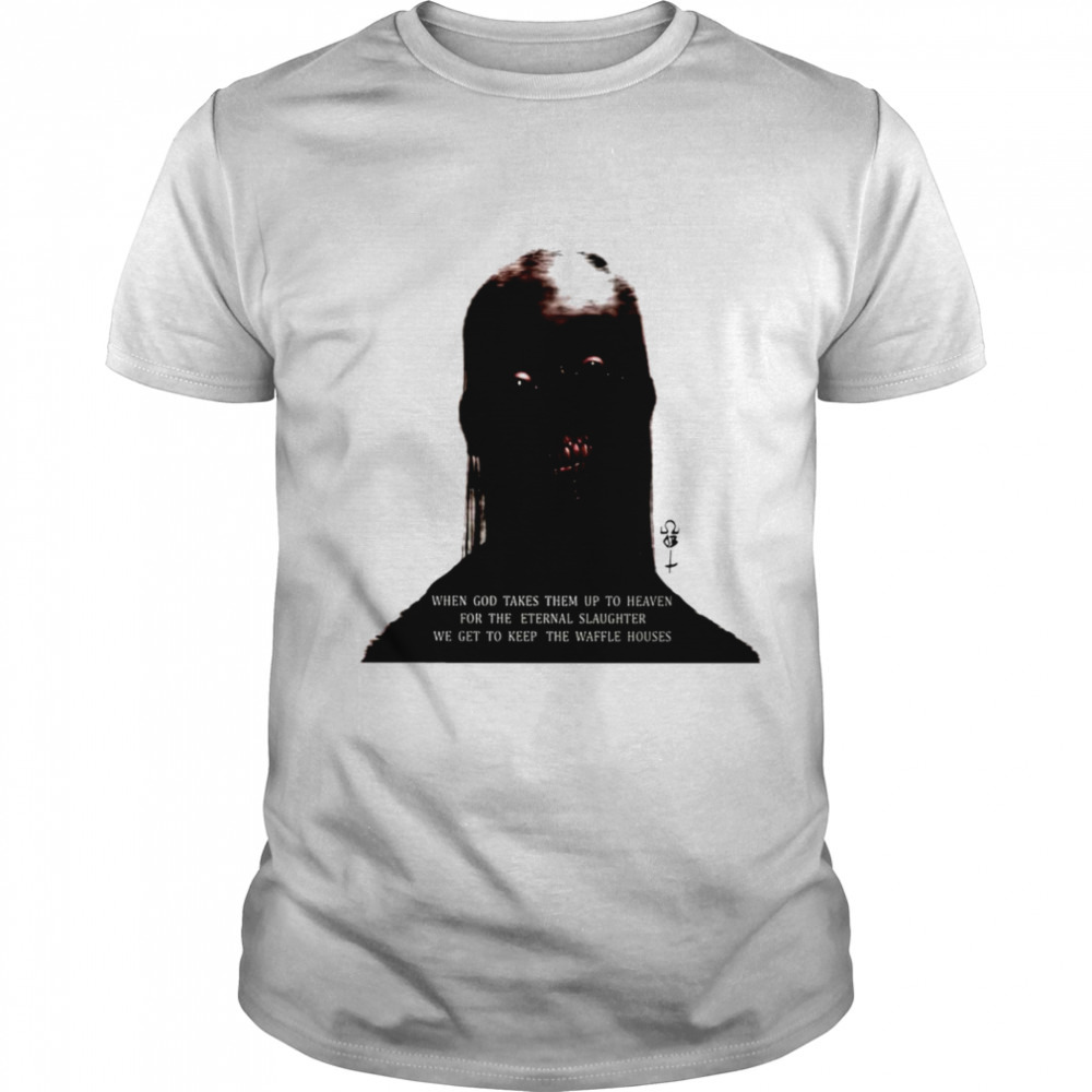 When god takes them up to heaven for the eternal slaughter we get to keep the waffle houses shirt