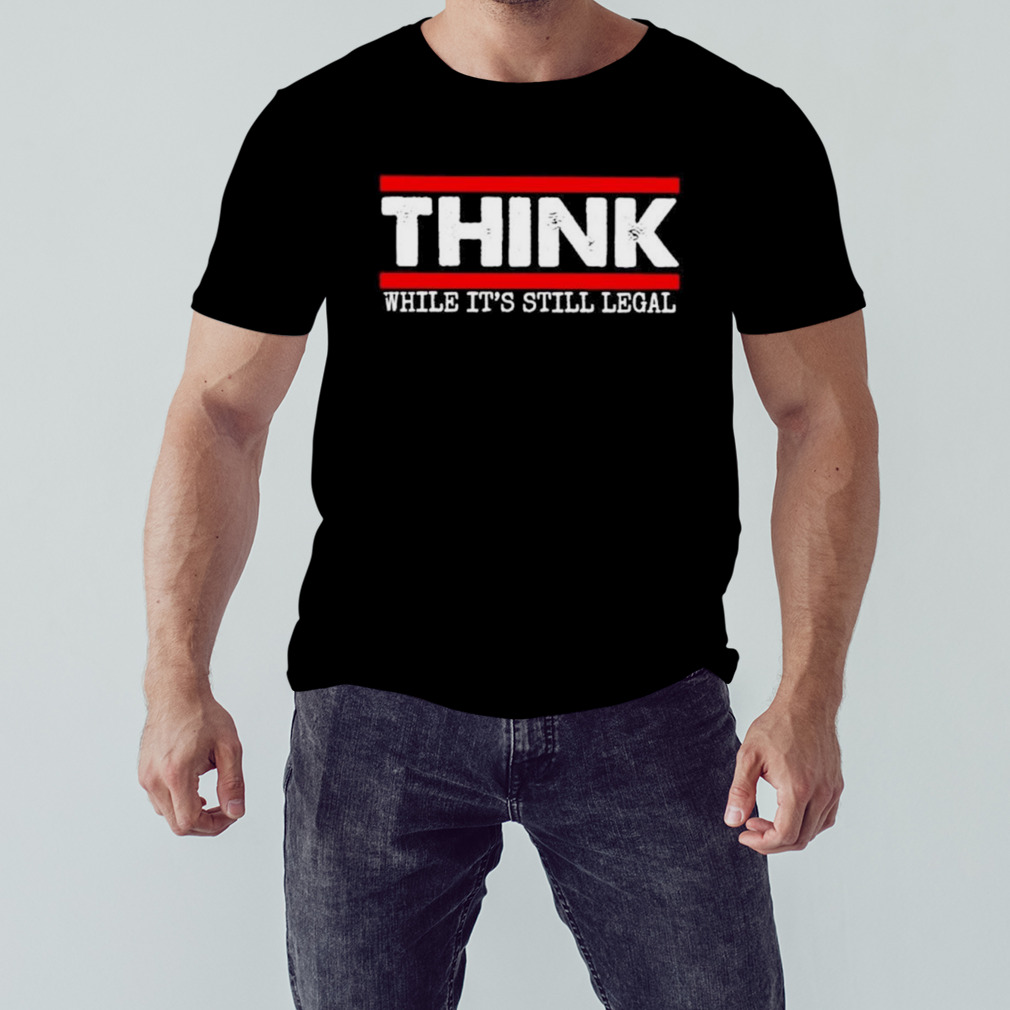 Think while it’s still legal T-shirt