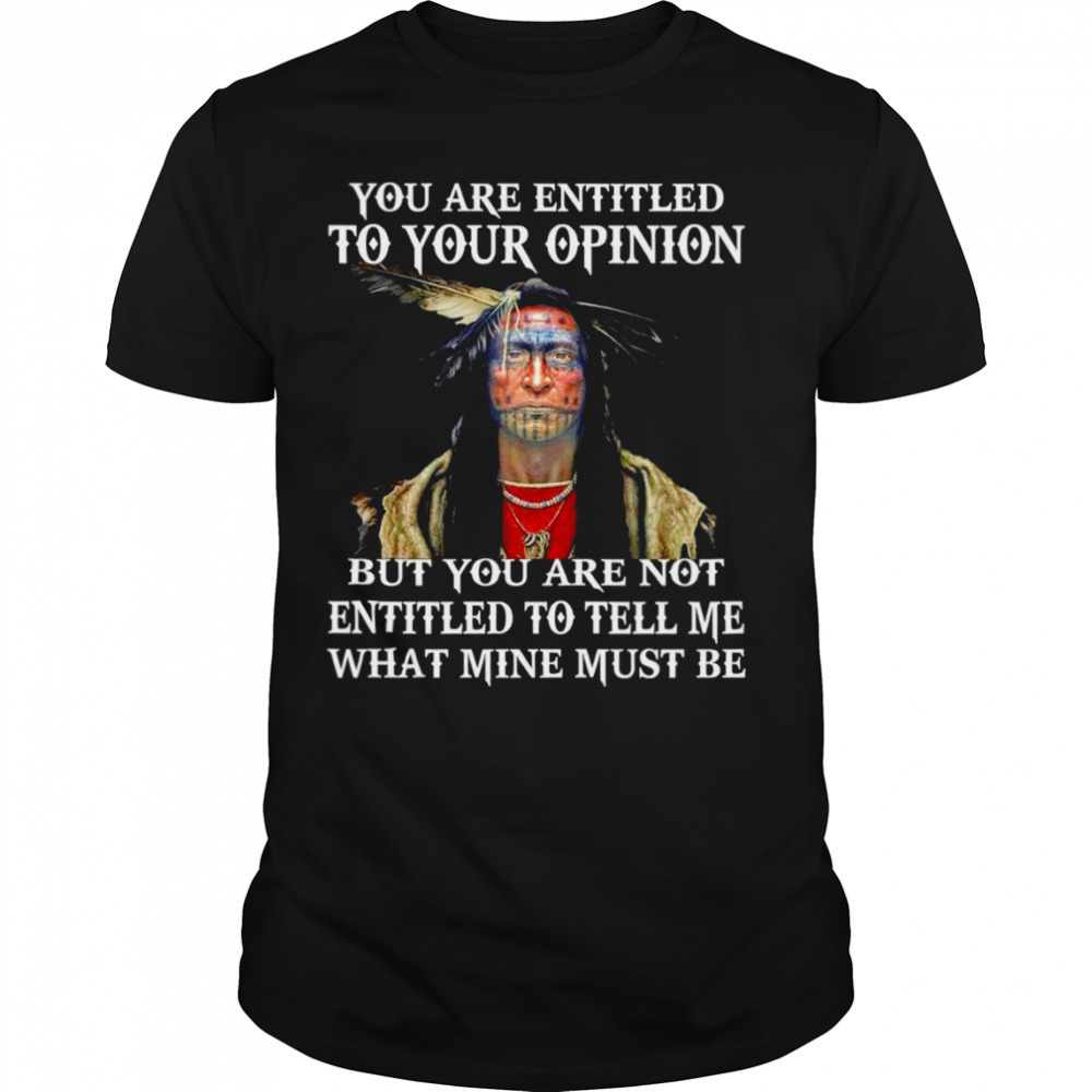 Native you are entitled to your opinion but you are not entitled to tell me what mine must be shirt