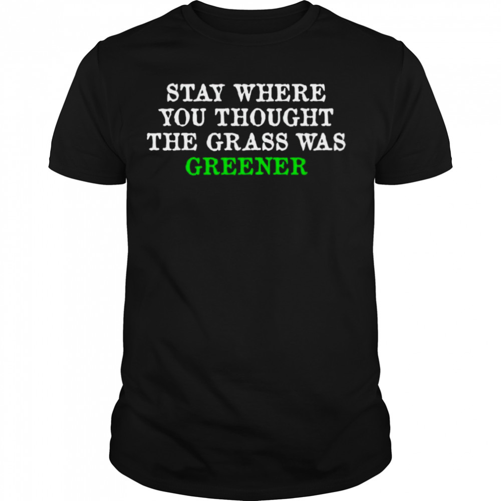 Stay where you thought the grass was greener shirt