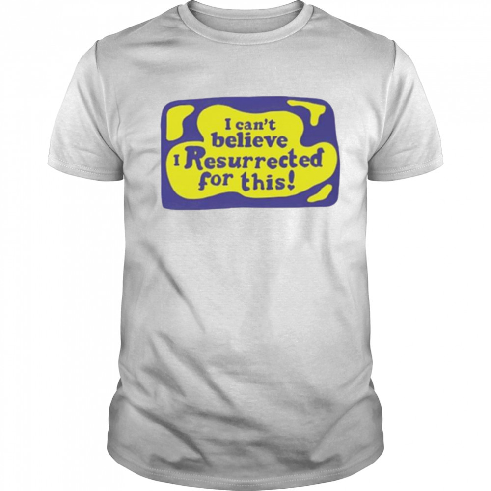 I can’t believe I resurrected for this shirt