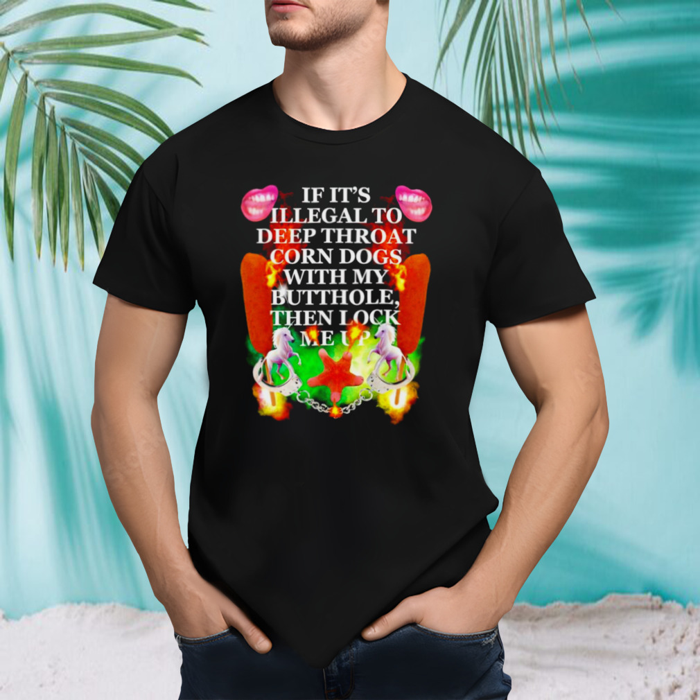 If it’s illegal to deep throat corn dogs with my buthole then lock me up shirt