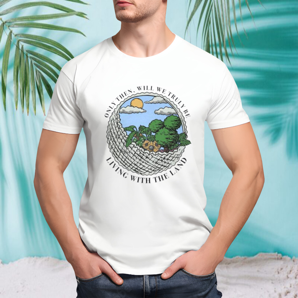 Only then will we truly be living with the land shirt