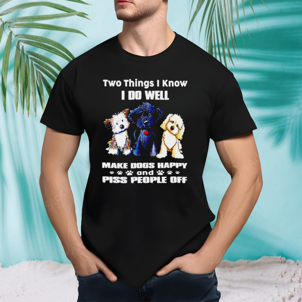 Two things I know I do well make dogs happy and Piss People off shirt