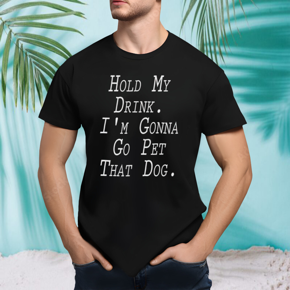 Hold my drink I’m gonna go pet that dog shirt