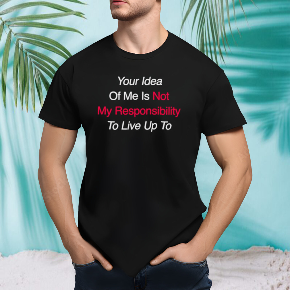 Your idea of me is not my responsibility to live up to shirt