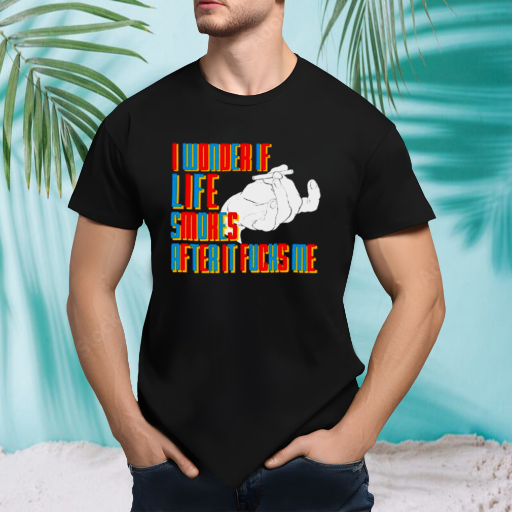 Smoking I wonder if life smokes after it fucks me shirt