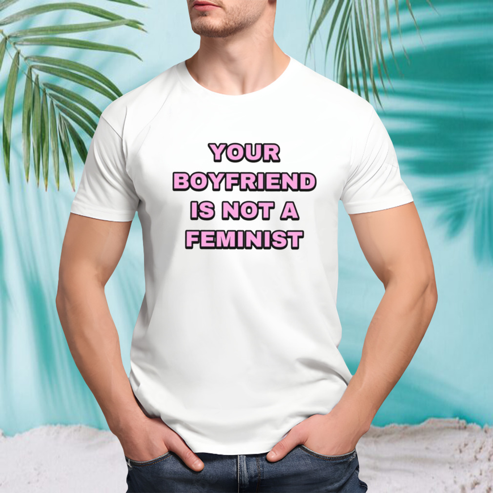 Your Boyfriend Is Not A Feminist shirt