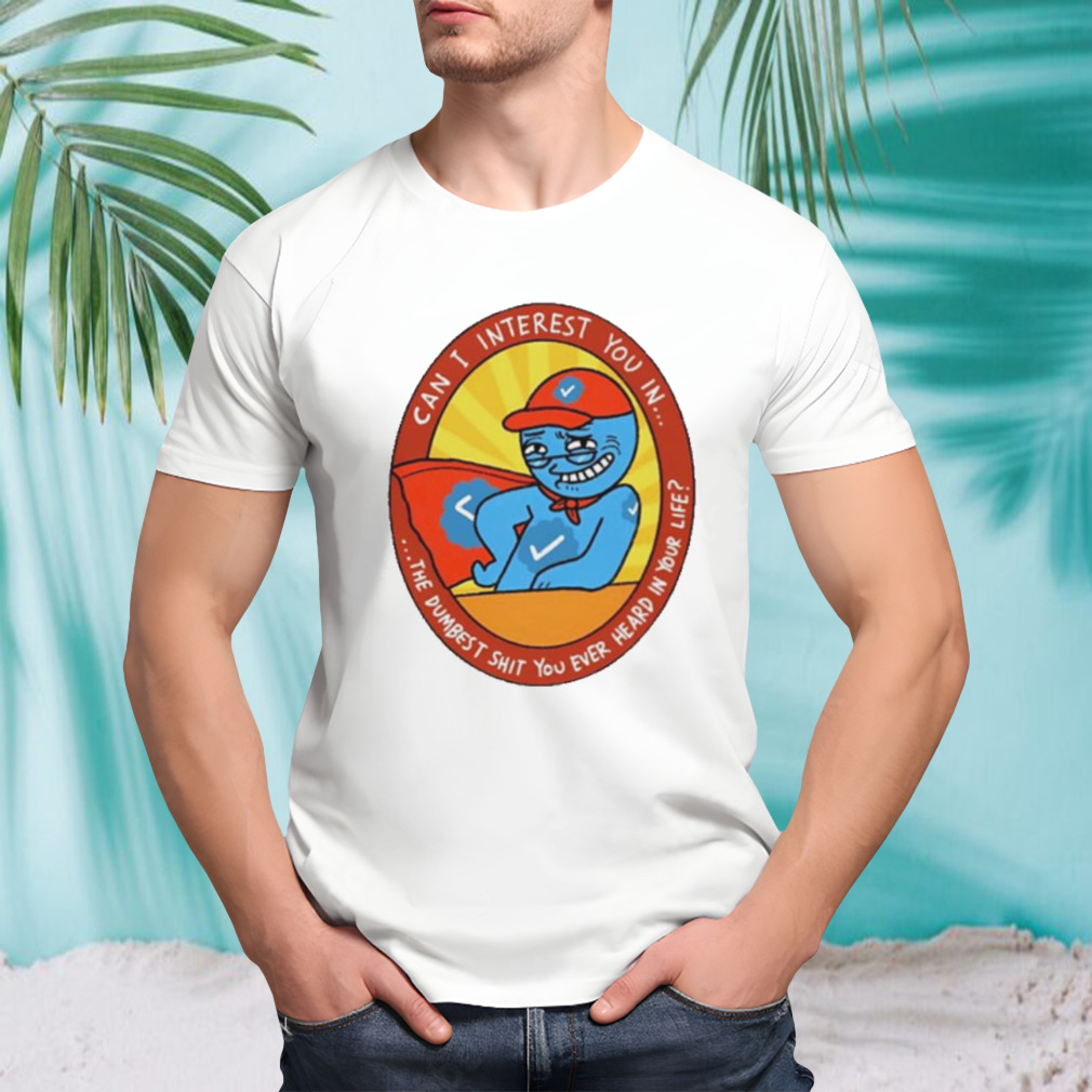 Can I interest you in the dumbest shit you ever heard in your life shirt