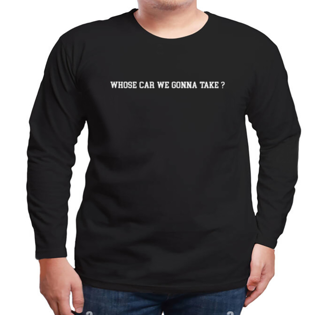 Whose Car We Gonna Take Shirt 3 Longsleeve tshirt