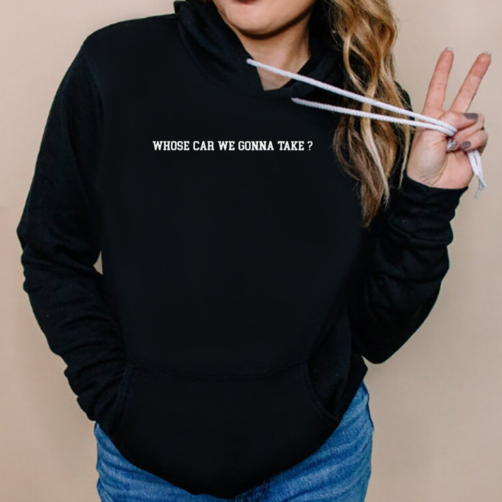 Whose Car We Gonna Take Shirt 5 Hoodies