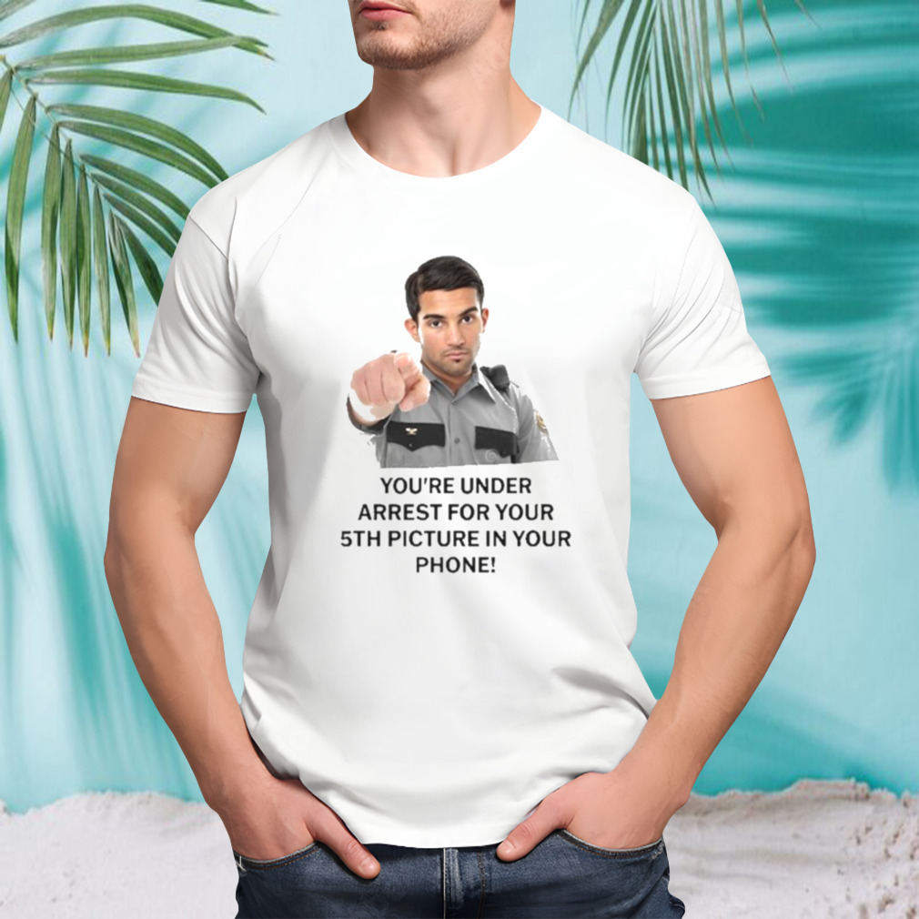 You’re Under Arrest For Your 5Th Picture In Your Phone Shirt