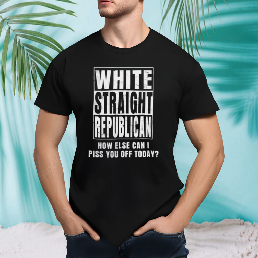 White straight republican how else can I piss you off today shirt