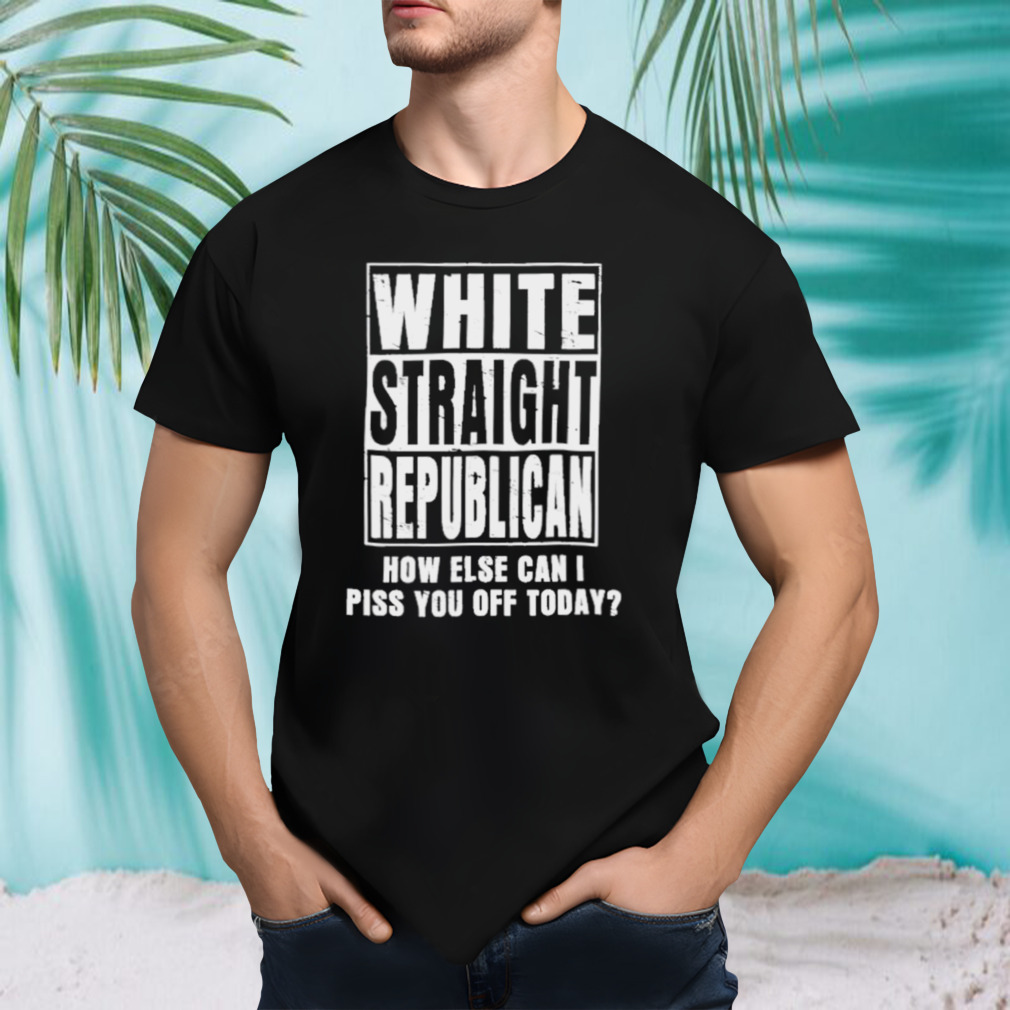 White Straight Republican How Else Can I Pis You Of Today shirt